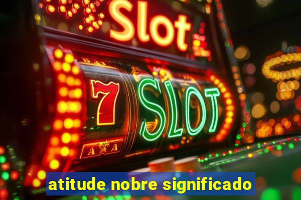 atitude nobre significado